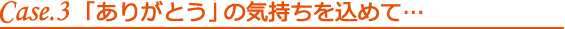 Case.3「ありがとう」の気持ちを込めて…
